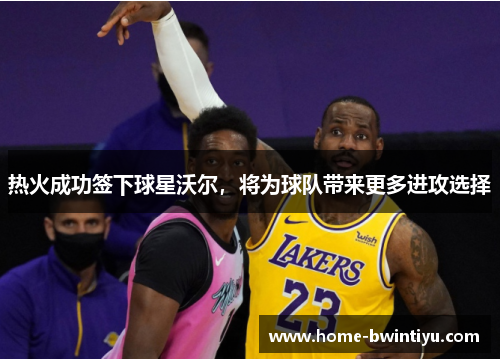 热火成功签下球星沃尔，将为球队带来更多进攻选择